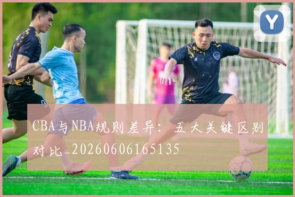 CBA与NBA规则差异：五大关键区别对比_20260606165135