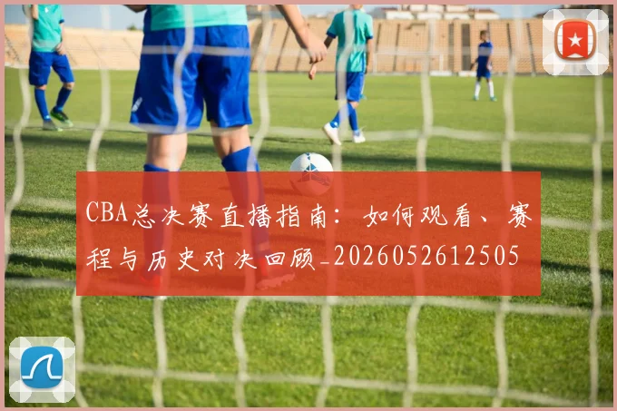CBA总决赛直播指南：如何观看、赛程与历史对决回顾_20260526125050