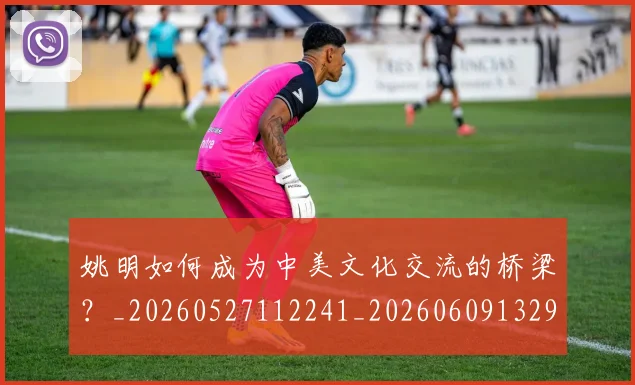 姚明如何成为中美文化交流的桥梁？_20260527112241_20260609132932