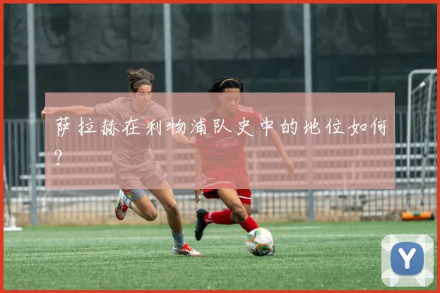 萨拉赫在利物浦队史中的地位如何？