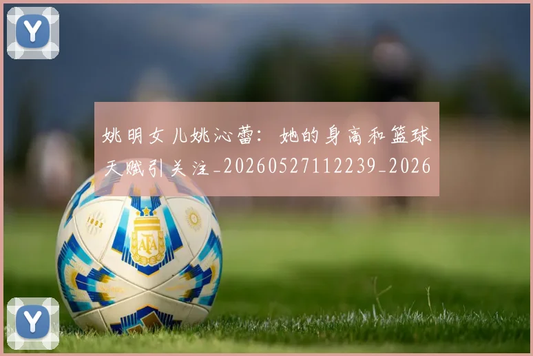 姚明女儿姚沁蕾：她的身高和篮球天赋引关注_20260527112239_20260609132928