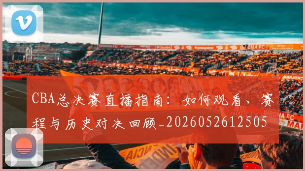 CBA总决赛直播指南:如何观看、赛程与历史对决回顾_20260526125050