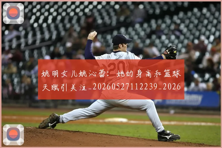 姚明女儿姚沁蕾：她的身高和篮球天赋引关注_20260527112239_20260609132928
