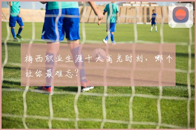 梅西职业生涯十大高光时刻，哪个让你最难忘？