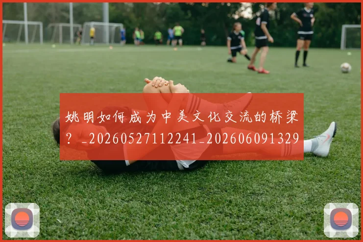 姚明如何成为中美文化交流的桥梁？_20260527112241_20260609132932