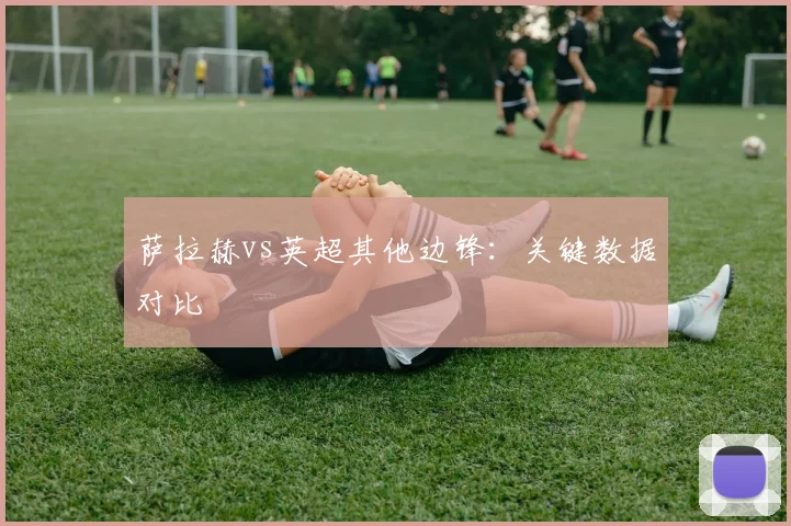 萨拉赫vs英超其他边锋：关键数据对比