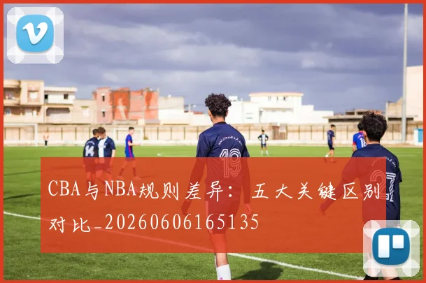 CBA与NBA规则差异：五大关键区别对比_20260606165135