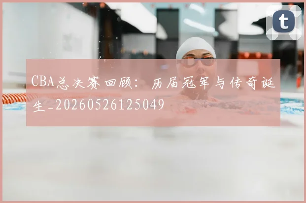 CBA总决赛回顾:历届冠军与传奇诞生_20260526125049